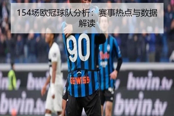 154场欧冠球队分析：赛事热点与数据解读