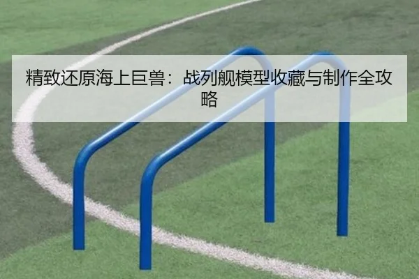 精致还原海上巨兽：战列舰模型收藏与制作全攻略