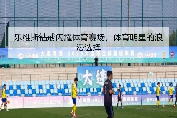 乐维斯钻戒闪耀体育赛场，体育明星的浪漫选择